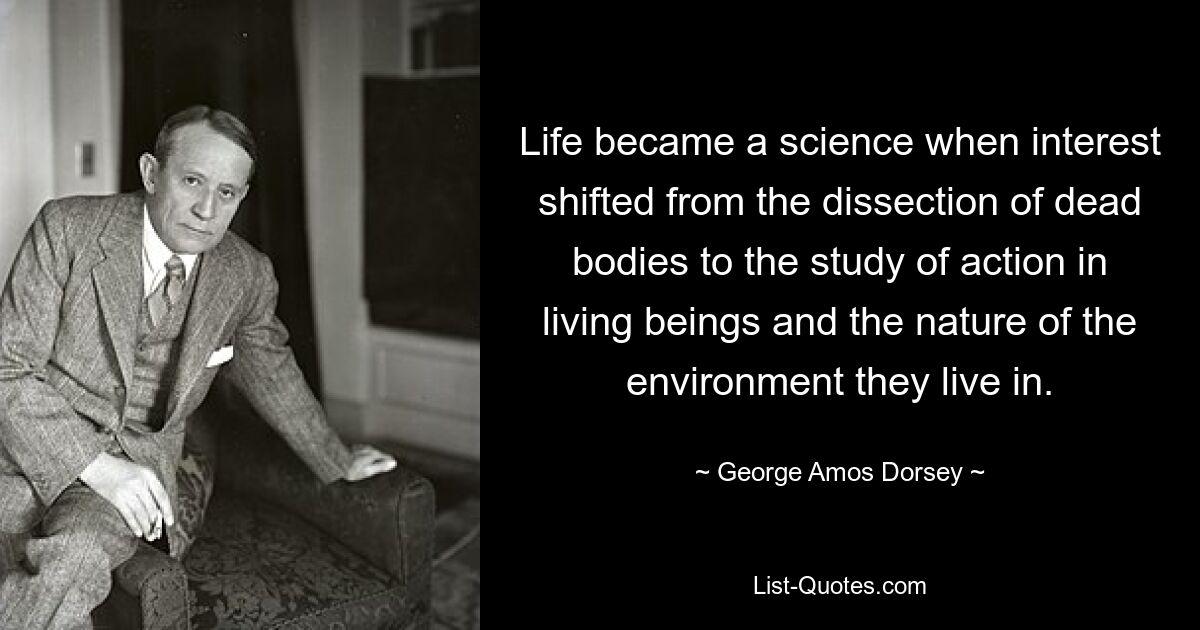 Life became a science when interest shifted from the dissection of dead bodies to the study of action in living beings and the nature of the environment they live in. — © George Amos Dorsey