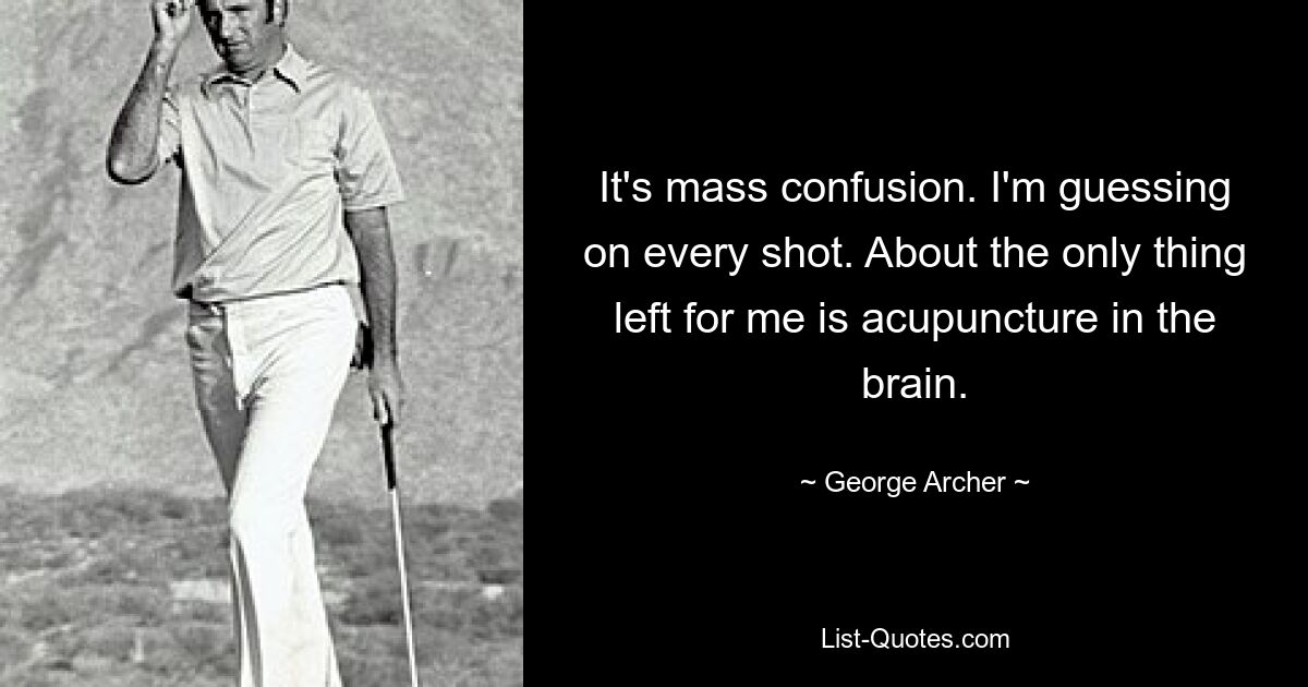 It's mass confusion. I'm guessing on every shot. About the only thing left for me is acupuncture in the brain. — © George Archer