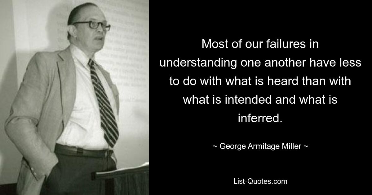 Most of our failures in understanding one another have less to do with what is heard than with what is intended and what is inferred. — © George Armitage Miller