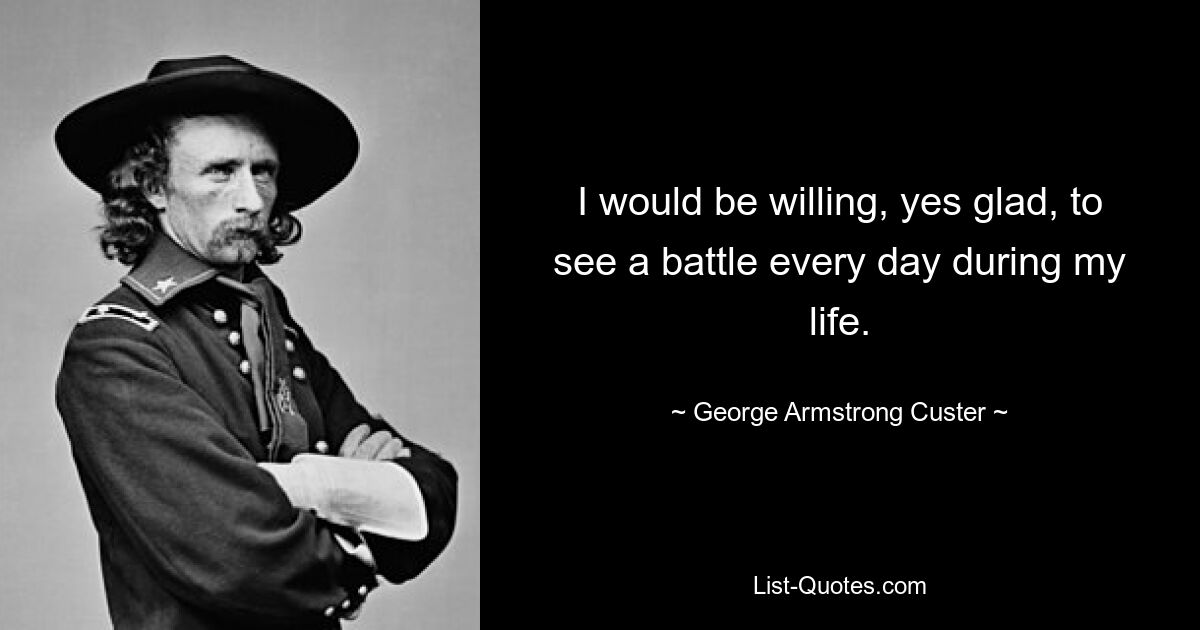 I would be willing, yes glad, to see a battle every day during my life. — © George Armstrong Custer