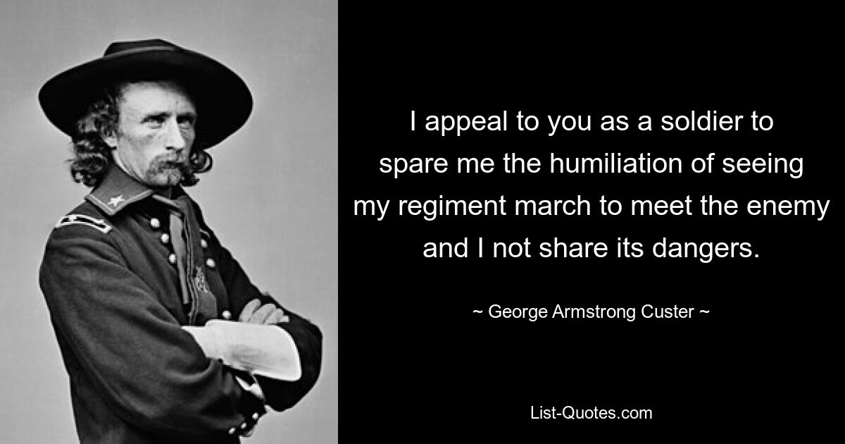 I appeal to you as a soldier to spare me the humiliation of seeing my regiment march to meet the enemy and I not share its dangers. — © George Armstrong Custer