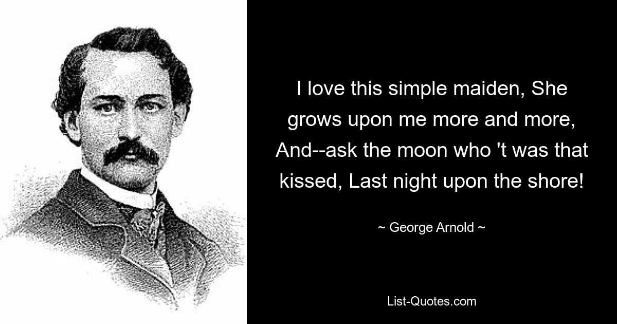 I love this simple maiden, She grows upon me more and more, And--ask the moon who 't was that kissed, Last night upon the shore! — © George Arnold