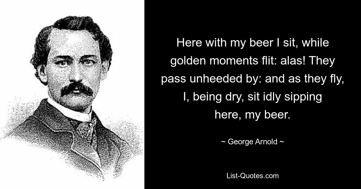 Here with my beer I sit, while golden moments flit: alas! They pass unheeded by: and as they fly, I, being dry, sit idly sipping here, my beer. — © George Arnold