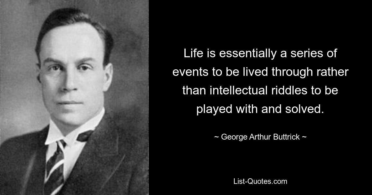 Life is essentially a series of events to be lived through rather than intellectual riddles to be played with and solved. — © George Arthur Buttrick