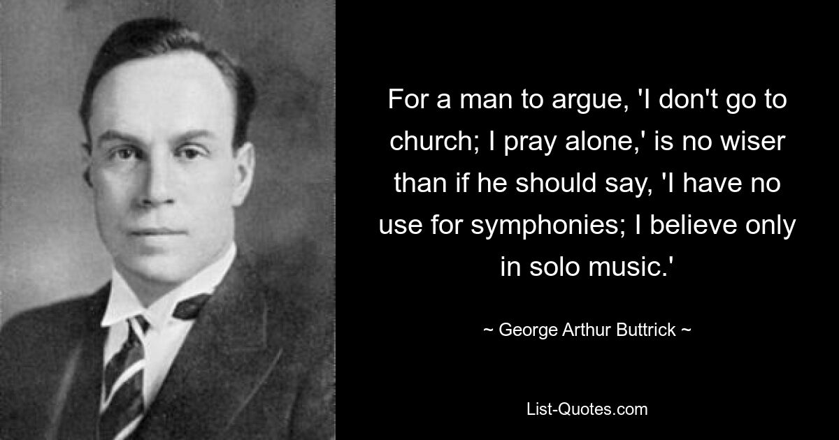 For a man to argue, 'I don't go to church; I pray alone,' is no wiser than if he should say, 'I have no use for symphonies; I believe only in solo music.' — © George Arthur Buttrick