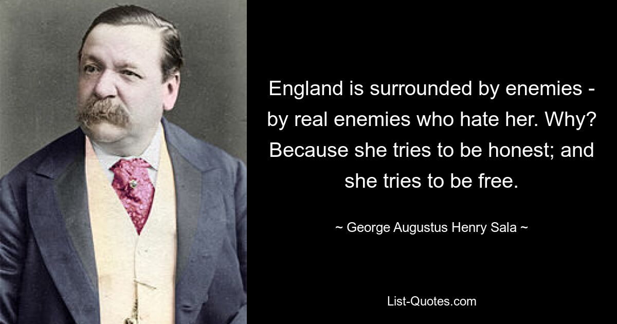 England is surrounded by enemies - by real enemies who hate her. Why? Because she tries to be honest; and she tries to be free. — © George Augustus Henry Sala