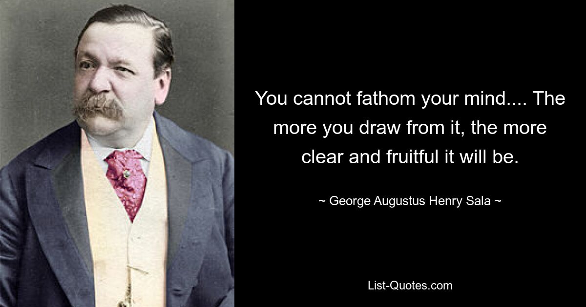 You cannot fathom your mind.... The more you draw from it, the more clear and fruitful it will be. — © George Augustus Henry Sala