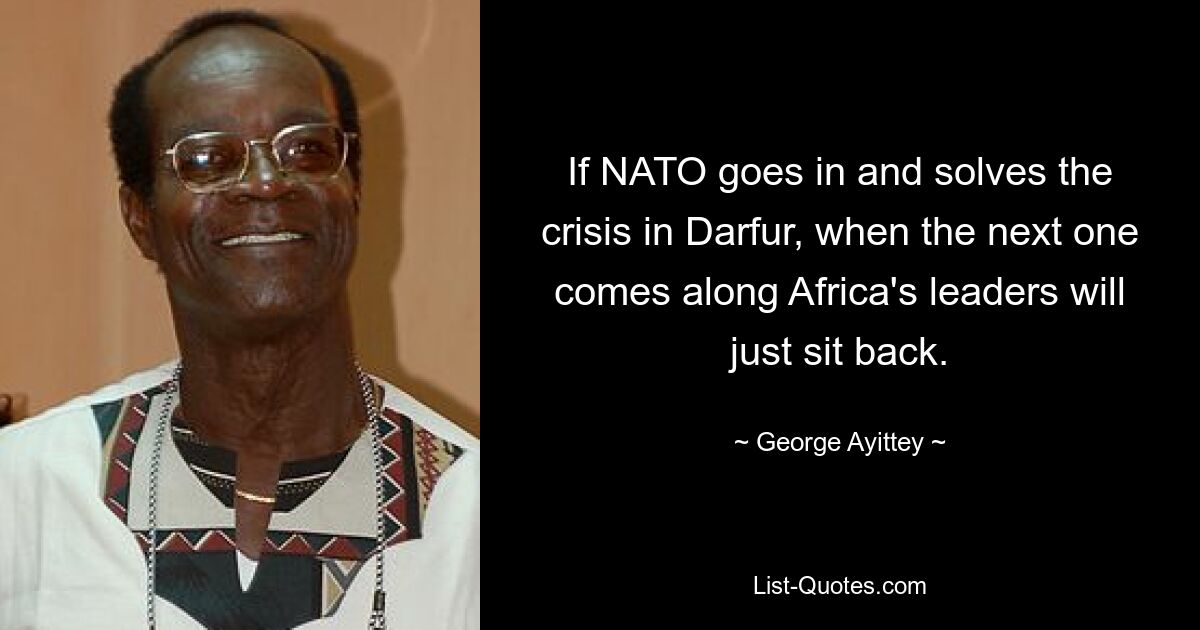 If NATO goes in and solves the crisis in Darfur, when the next one comes along Africa's leaders will just sit back. — © George Ayittey