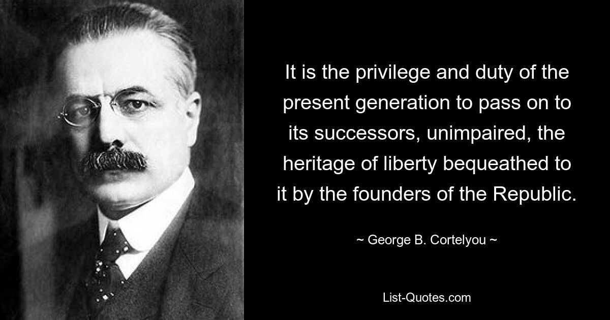 It is the privilege and duty of the present generation to pass on to its successors, unimpaired, the heritage of liberty bequeathed to it by the founders of the Republic. — © George B. Cortelyou