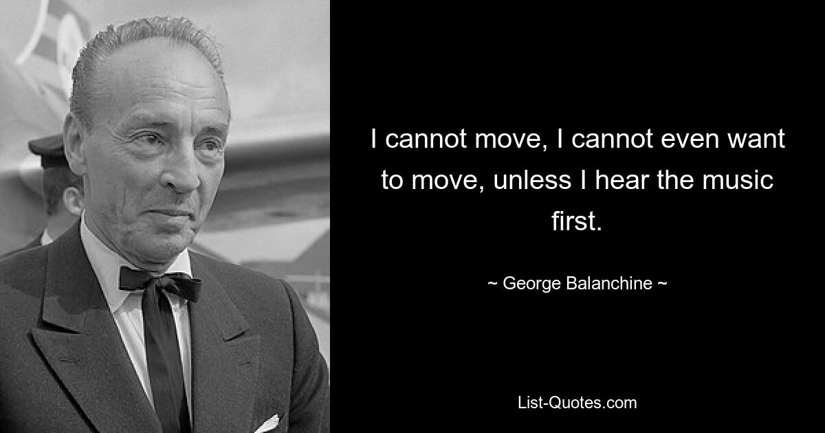 I cannot move, I cannot even want to move, unless I hear the music first. — © George Balanchine