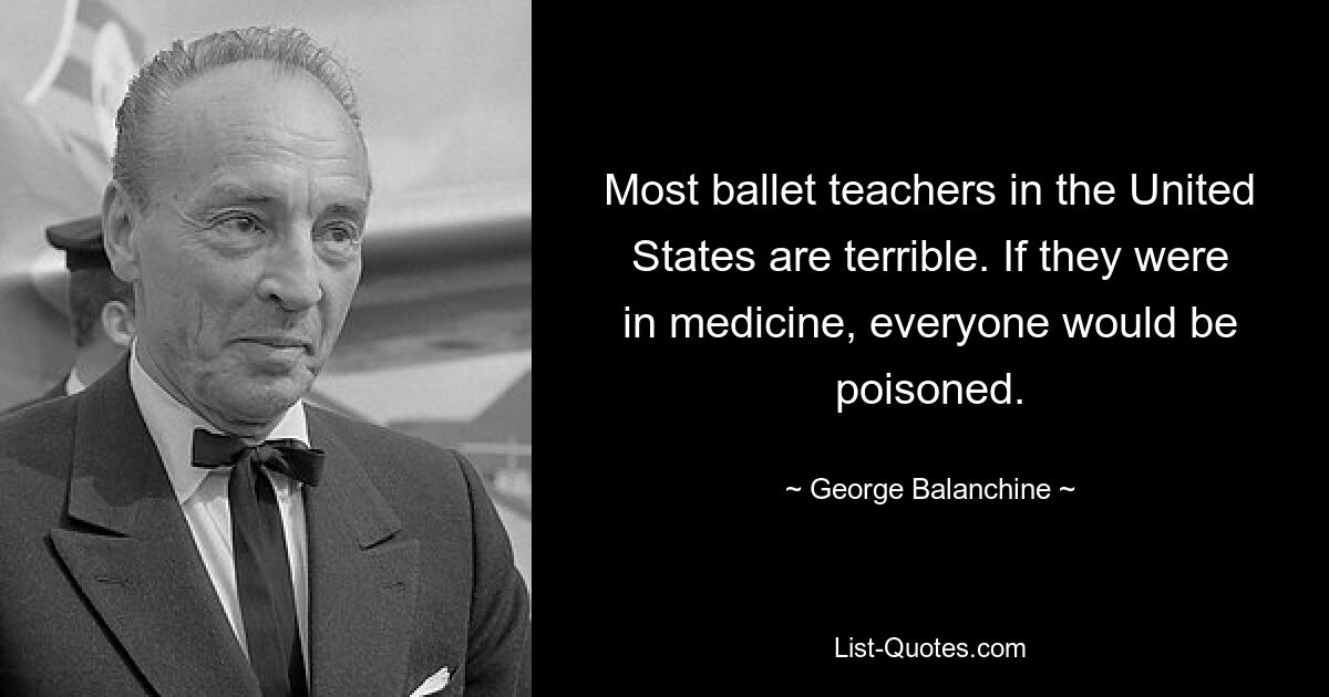 Most ballet teachers in the United States are terrible. If they were in medicine, everyone would be poisoned. — © George Balanchine