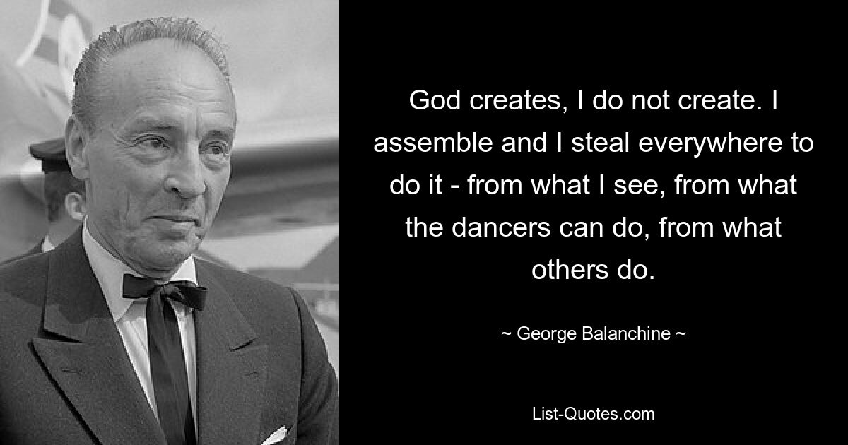 God creates, I do not create. I assemble and I steal everywhere to do it - from what I see, from what the dancers can do, from what others do. — © George Balanchine