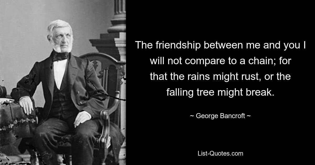 The friendship between me and you I will not compare to a chain; for that the rains might rust, or the falling tree might break. — © George Bancroft