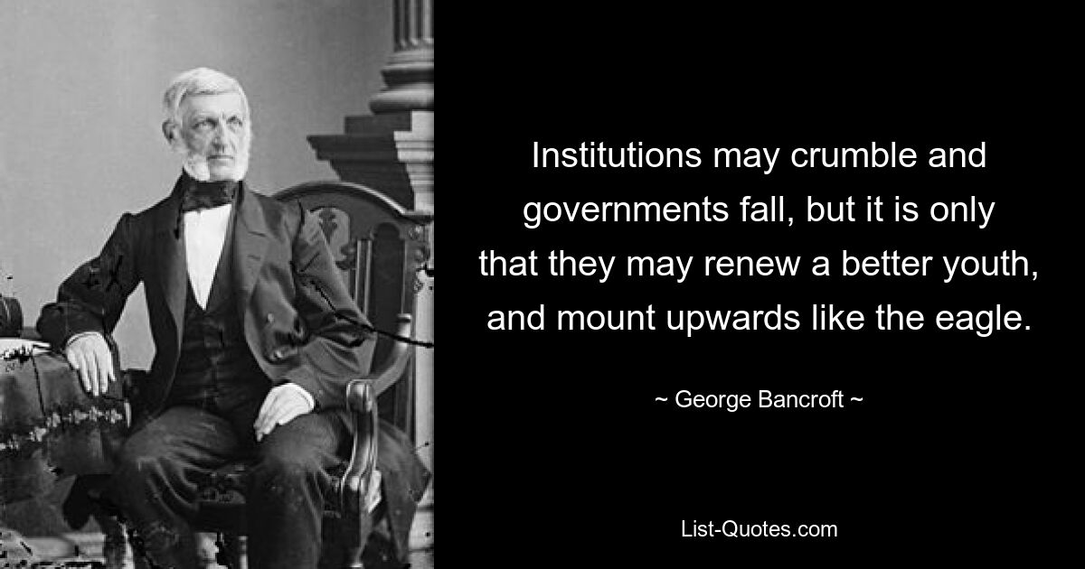 Institutions may crumble and governments fall, but it is only that they may renew a better youth, and mount upwards like the eagle. — © George Bancroft