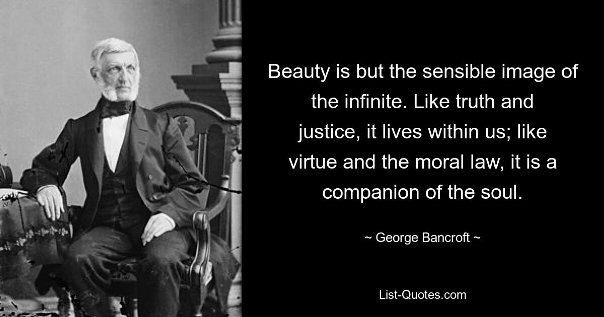 Beauty is but the sensible image of the infinite. Like truth and justice, it lives within us; like virtue and the moral law, it is a companion of the soul. — © George Bancroft