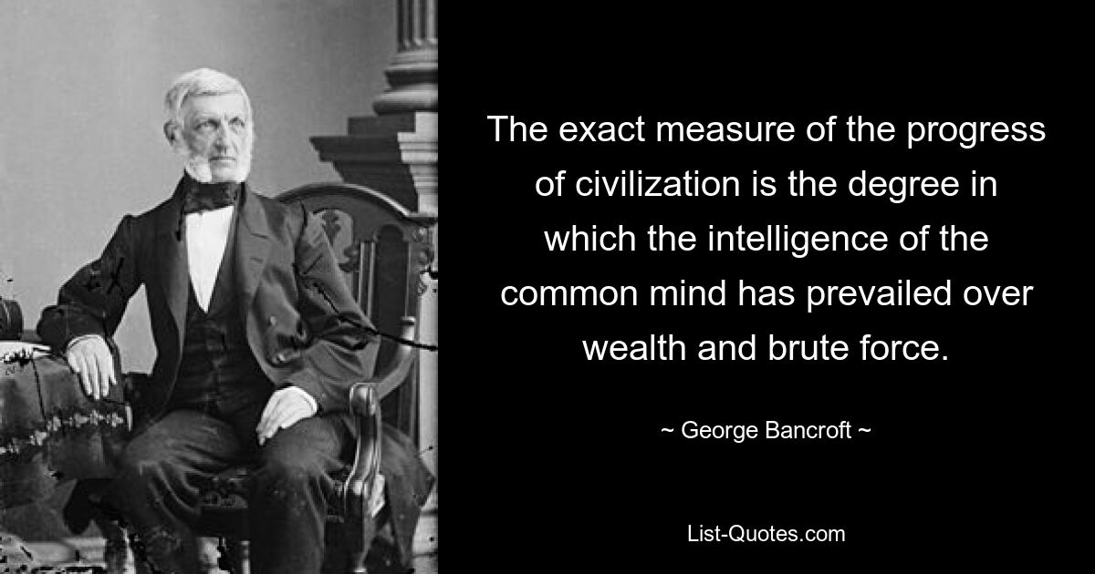 The exact measure of the progress of civilization is the degree in which the intelligence of the common mind has prevailed over wealth and brute force. — © George Bancroft