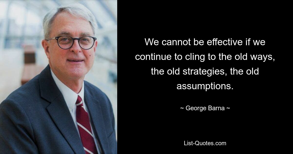 We cannot be effective if we continue to cling to the old ways, the old strategies, the old assumptions. — © George Barna