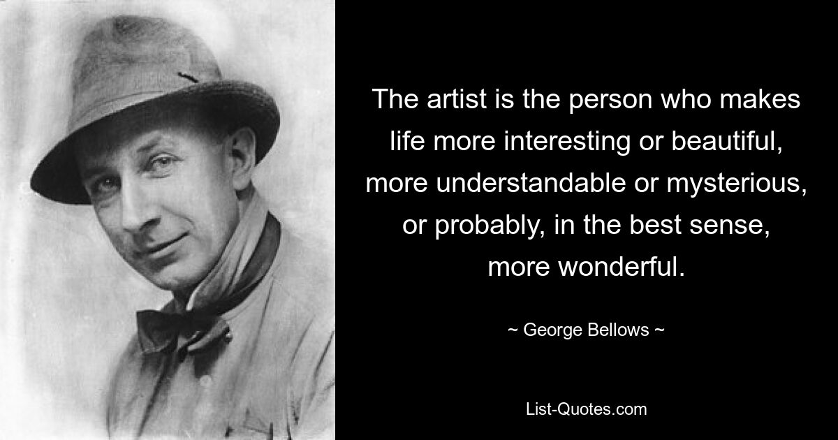 The artist is the person who makes life more interesting or beautiful, more understandable or mysterious, or probably, in the best sense, more wonderful. — © George Bellows