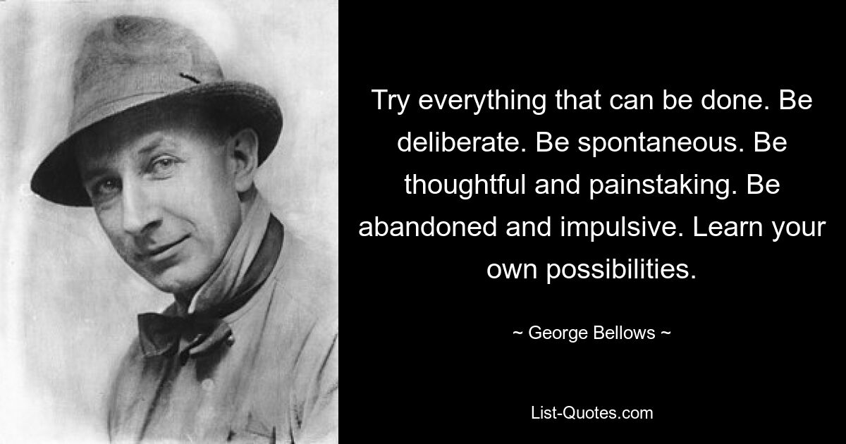 Try everything that can be done. Be deliberate. Be spontaneous. Be thoughtful and painstaking. Be abandoned and impulsive. Learn your own possibilities. — © George Bellows