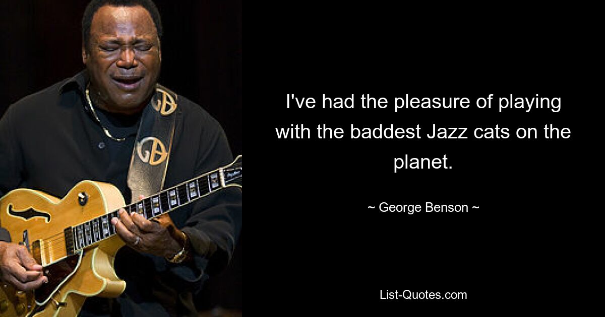 I've had the pleasure of playing with the baddest Jazz cats on the planet. — © George Benson