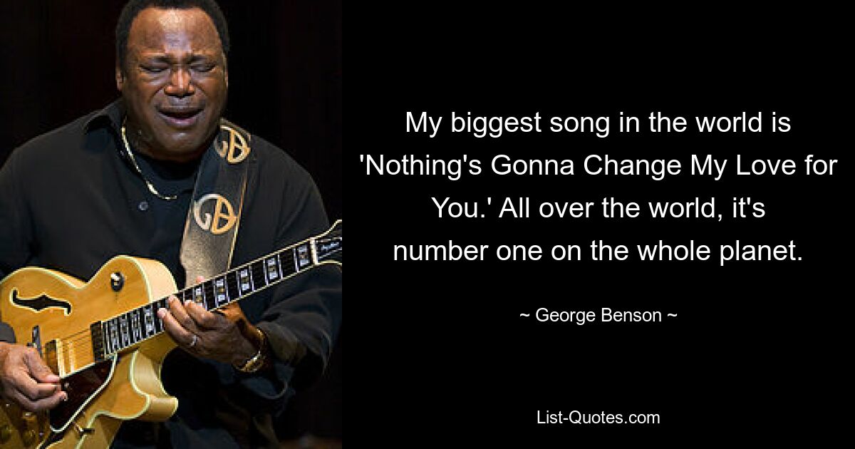 My biggest song in the world is 'Nothing's Gonna Change My Love for You.' All over the world, it's number one on the whole planet. — © George Benson