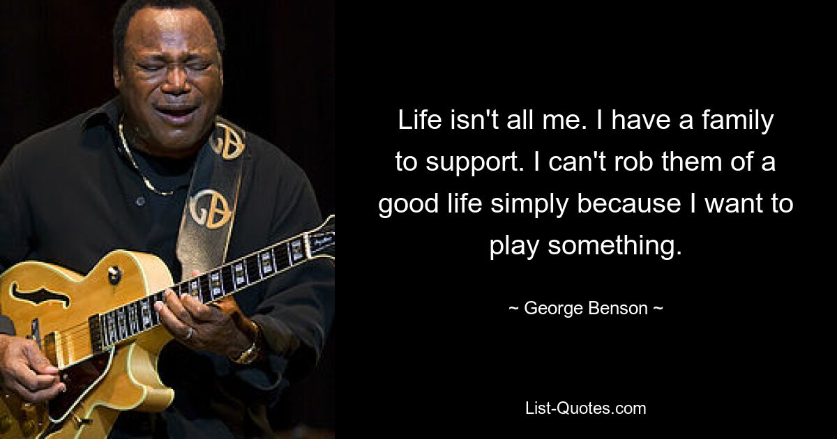 Life isn't all me. I have a family to support. I can't rob them of a good life simply because I want to play something. — © George Benson