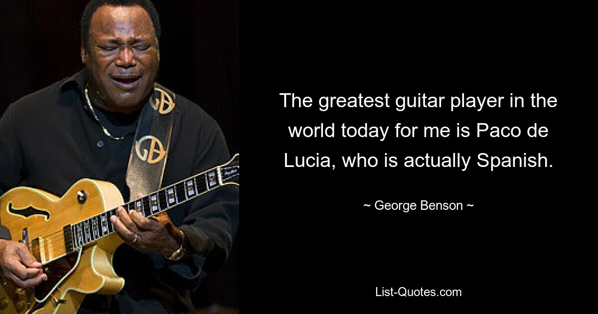 The greatest guitar player in the world today for me is Paco de Lucia, who is actually Spanish. — © George Benson