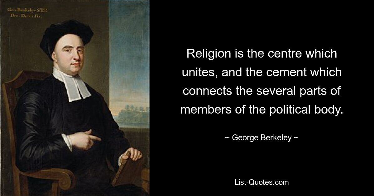 Religion is the centre which unites, and the cement which connects the several parts of members of the political body. — © George Berkeley