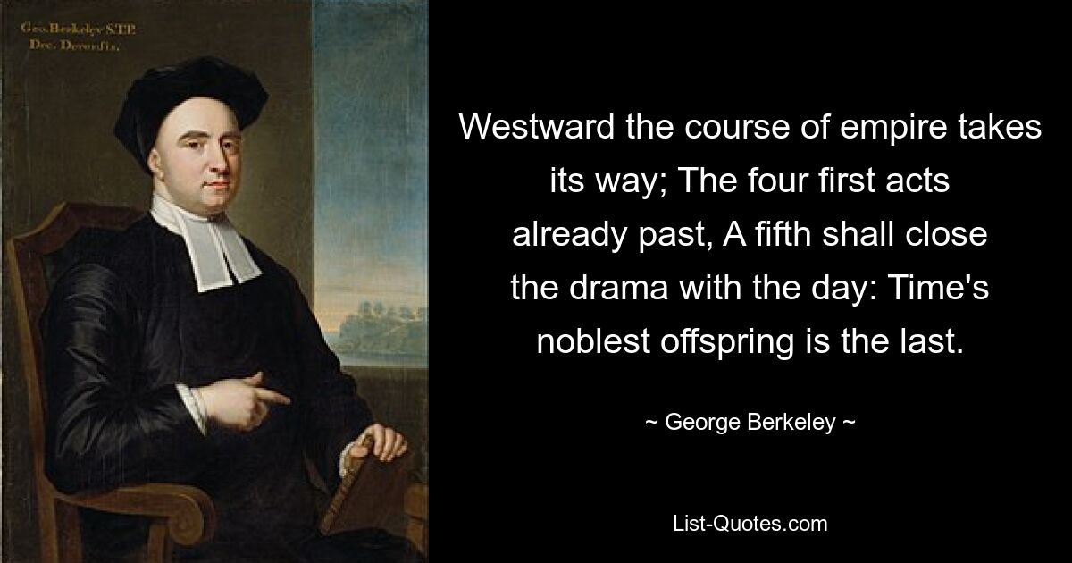 Westward the course of empire takes its way; The four first acts already past, A fifth shall close the drama with the day: Time's noblest offspring is the last. — © George Berkeley