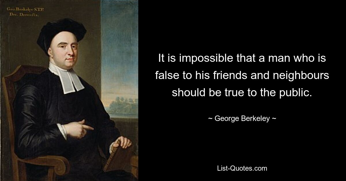 It is impossible that a man who is false to his friends and neighbours should be true to the public. — © George Berkeley