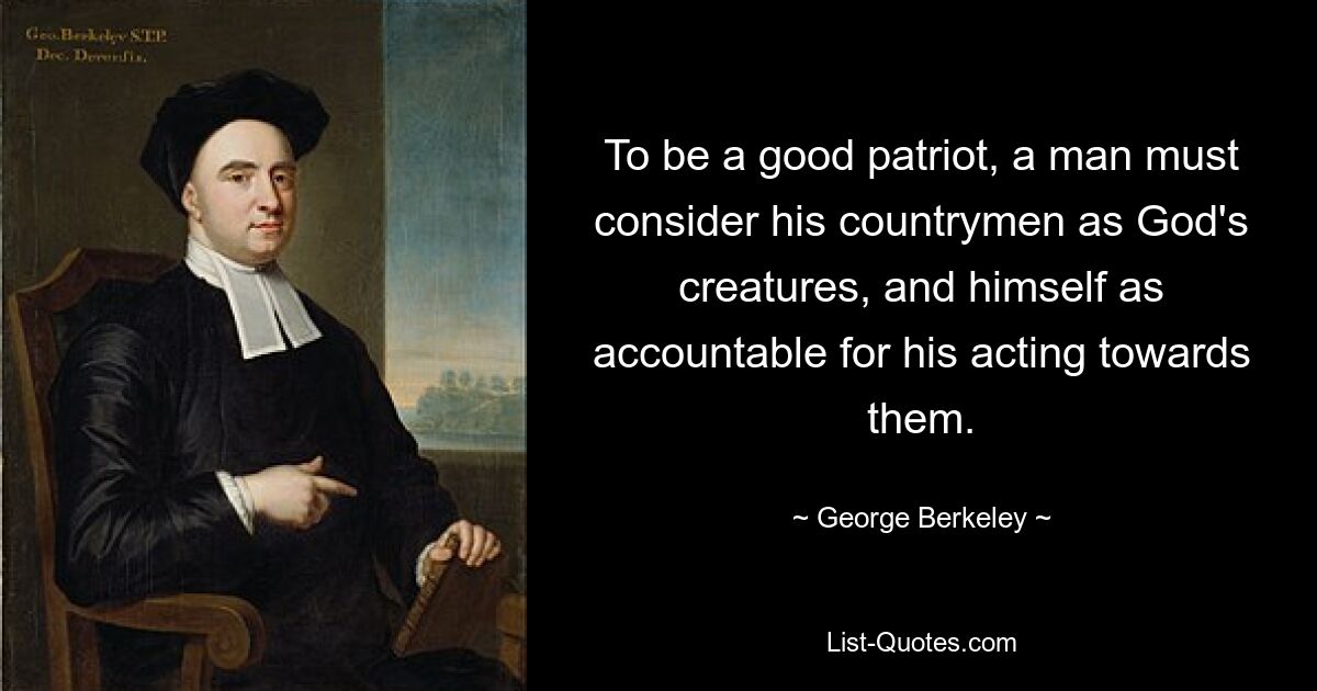 To be a good patriot, a man must consider his countrymen as God's creatures, and himself as accountable for his acting towards them. — © George Berkeley