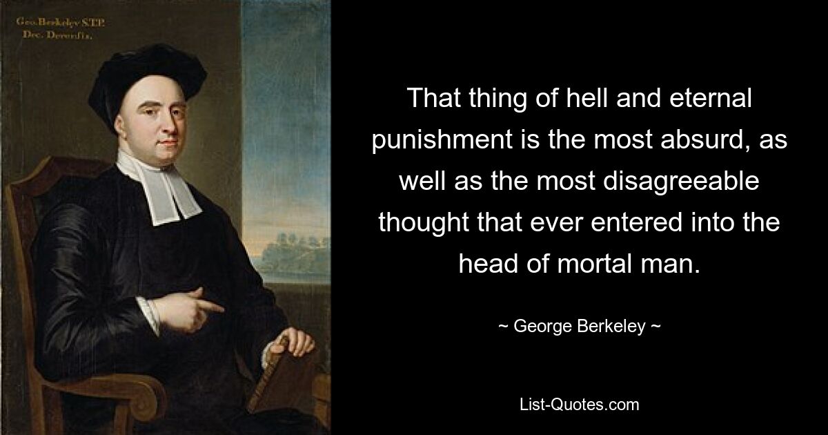 That thing of hell and eternal punishment is the most absurd, as well as the most disagreeable thought that ever entered into the head of mortal man. — © George Berkeley