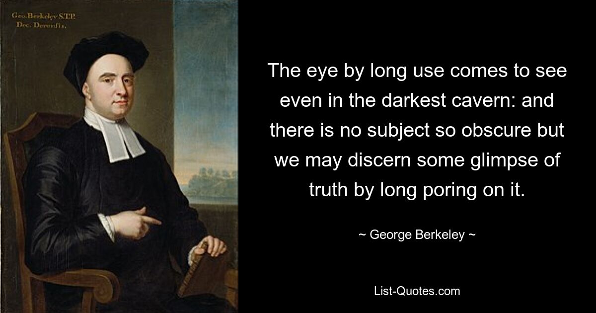 The eye by long use comes to see even in the darkest cavern: and there is no subject so obscure but we may discern some glimpse of truth by long poring on it. — © George Berkeley