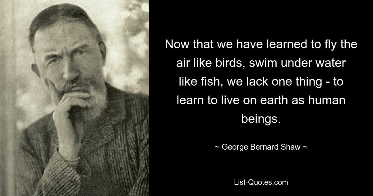 Now that we have learned to fly the air like birds, swim under water like fish, we lack one thing - to learn to live on earth as human beings. — © George Bernard Shaw