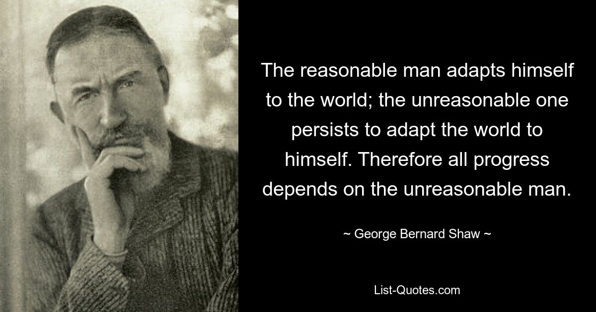 The reasonable man adapts himself to the world; the unreasonable one persists to adapt the world to himself. Therefore all progress depends on the unreasonable man. — © George Bernard Shaw