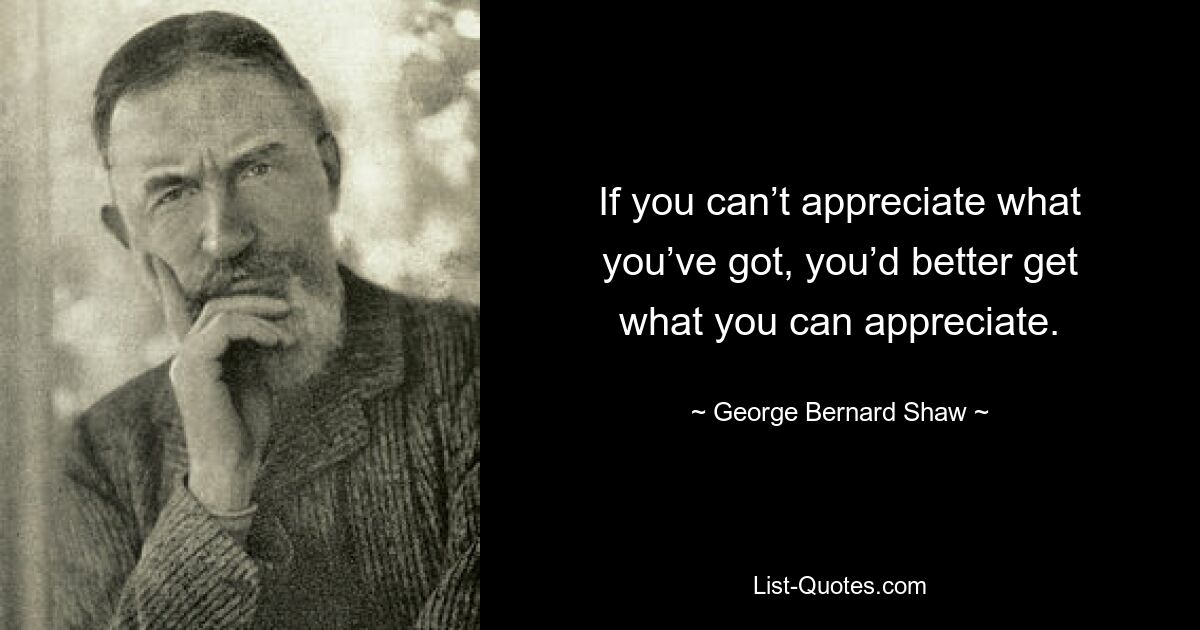 If you can’t appreciate what you’ve got, you’d better get what you can appreciate. — © George Bernard Shaw