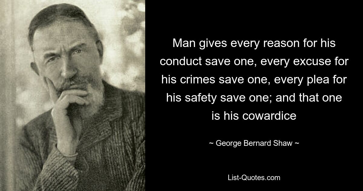 Man gives every reason for his conduct save one, every excuse for his crimes save one, every plea for his safety save one; and that one is his cowardice — © George Bernard Shaw