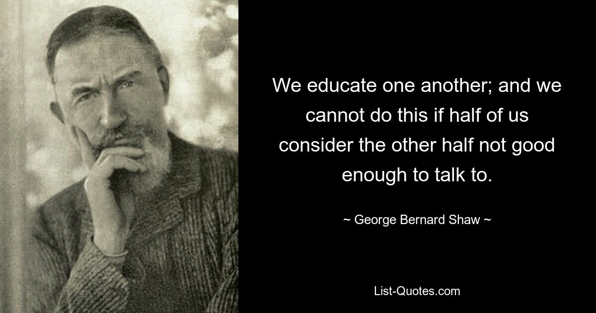 We educate one another; and we cannot do this if half of us consider the other half not good enough to talk to. — © George Bernard Shaw