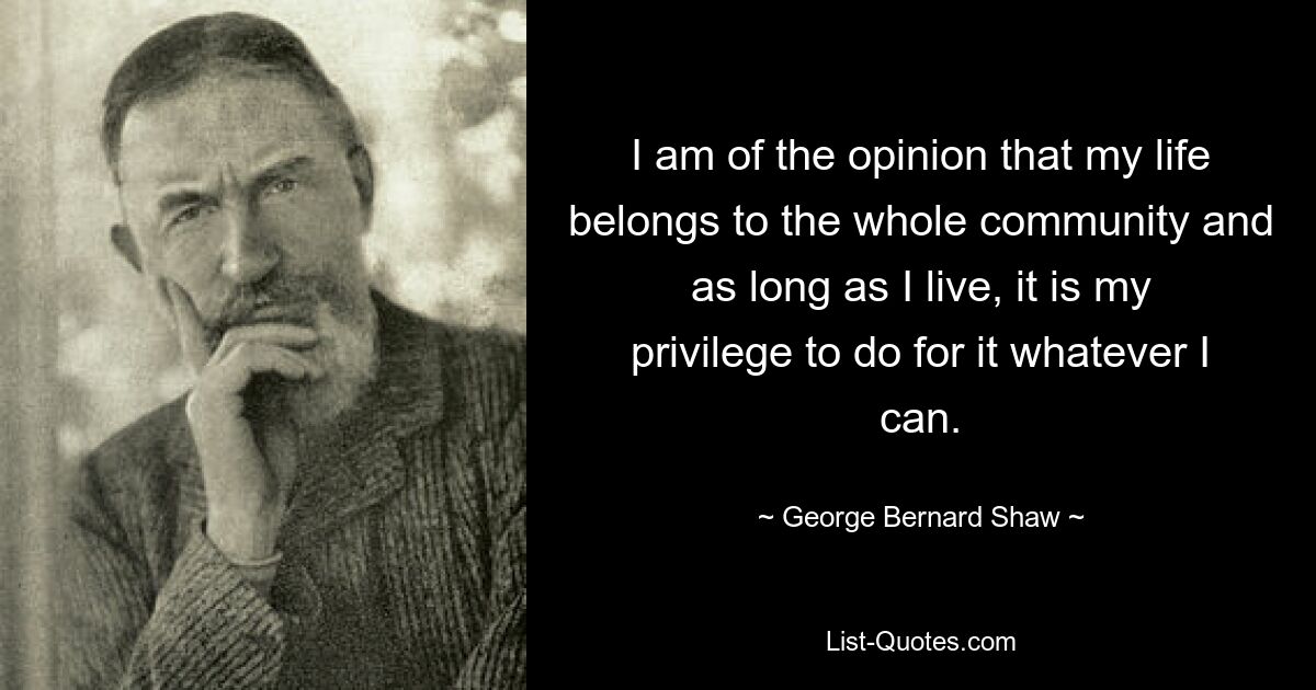 I am of the opinion that my life belongs to the whole community and as long as I live, it is my privilege to do for it whatever I can. — © George Bernard Shaw