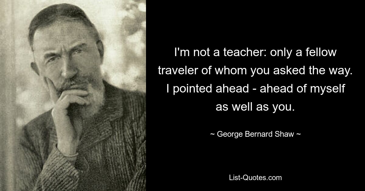 I'm not a teacher: only a fellow traveler of whom you asked the way. I pointed ahead - ahead of myself as well as you. — © George Bernard Shaw