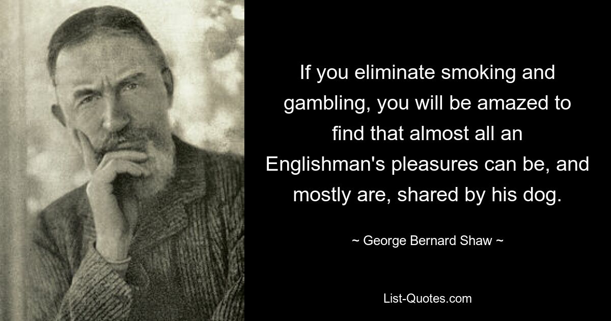 If you eliminate smoking and gambling, you will be amazed to find that almost all an Englishman's pleasures can be, and mostly are, shared by his dog. — © George Bernard Shaw