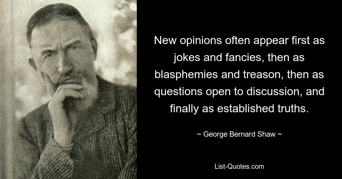 New opinions often appear first as jokes and fancies, then as blasphemies and treason, then as questions open to discussion, and finally as established truths. — © George Bernard Shaw