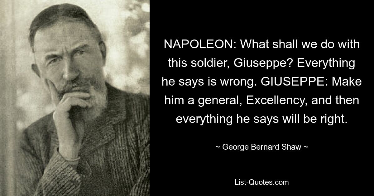 NAPOLEON: What shall we do with this soldier, Giuseppe? Everything he says is wrong. GIUSEPPE: Make him a general, Excellency, and then everything he says will be right. — © George Bernard Shaw