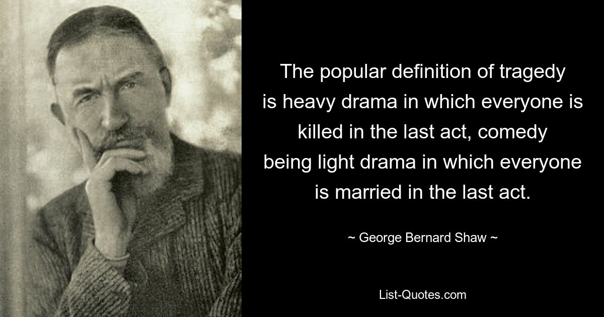 The popular definition of tragedy is heavy drama in which everyone is killed in the last act, comedy being light drama in which everyone is married in the last act. — © George Bernard Shaw