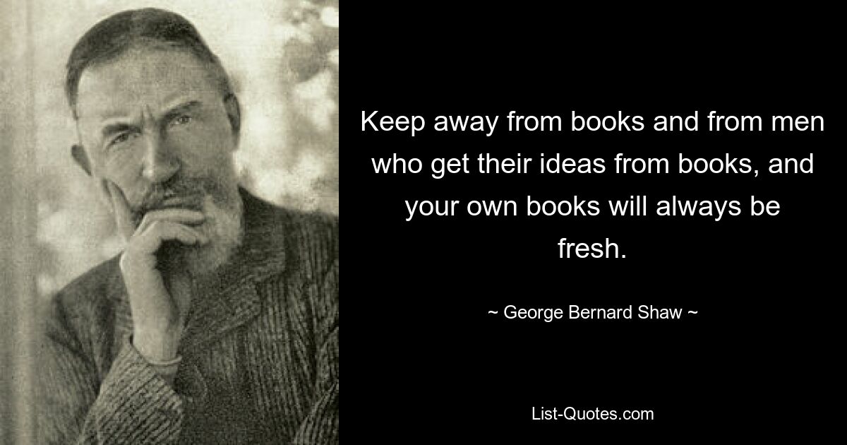 Keep away from books and from men who get their ideas from books, and your own books will always be fresh. — © George Bernard Shaw