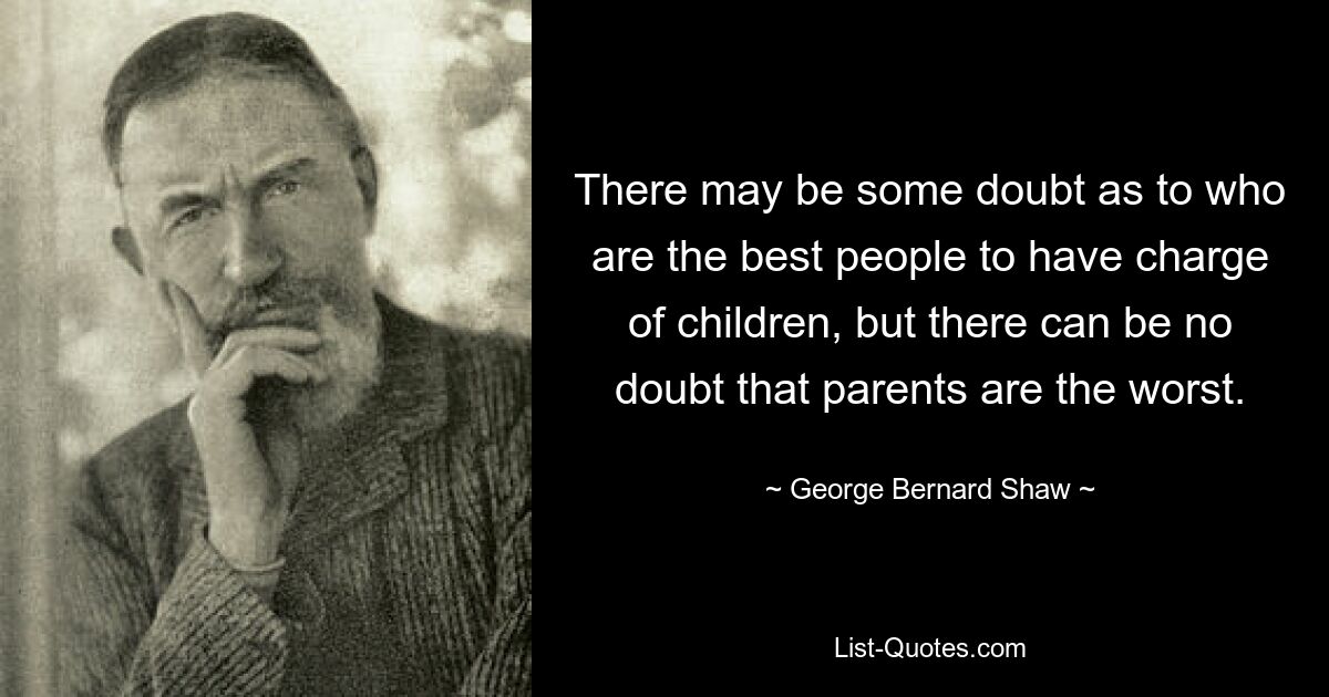 There may be some doubt as to who are the best people to have charge of children, but there can be no doubt that parents are the worst. — © George Bernard Shaw