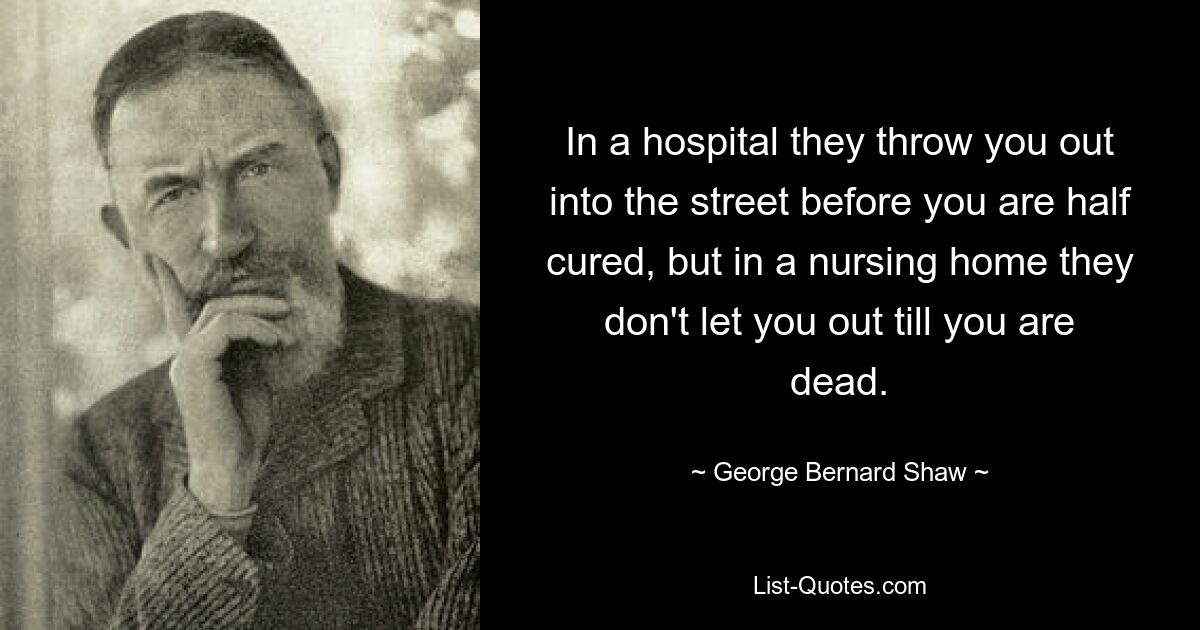 In a hospital they throw you out into the street before you are half cured, but in a nursing home they don't let you out till you are dead. — © George Bernard Shaw