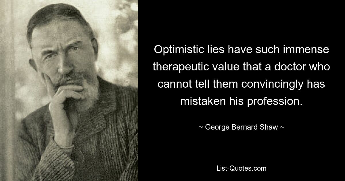 Optimistic lies have such immense therapeutic value that a doctor who cannot tell them convincingly has mistaken his profession. — © George Bernard Shaw