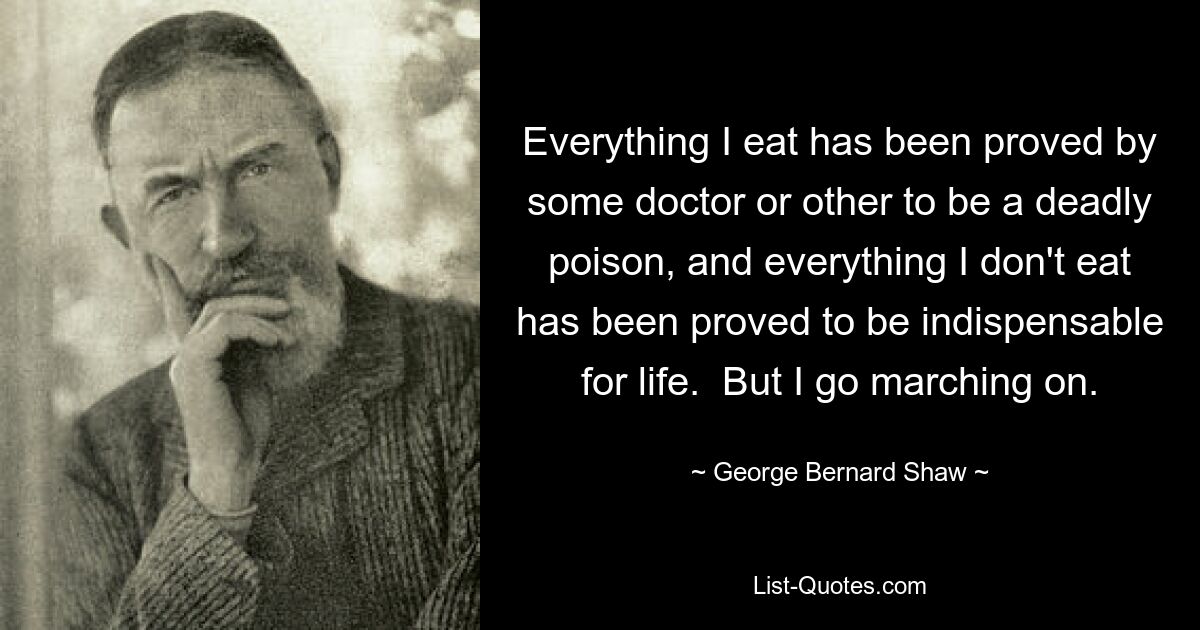 Everything I eat has been proved by some doctor or other to be a deadly poison, and everything I don't eat has been proved to be indispensable for life.  But I go marching on. — © George Bernard Shaw