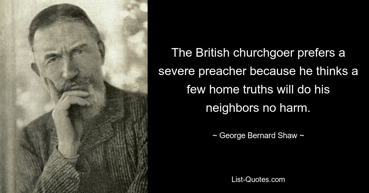 The British churchgoer prefers a severe preacher because he thinks a few home truths will do his neighbors no harm. — © George Bernard Shaw